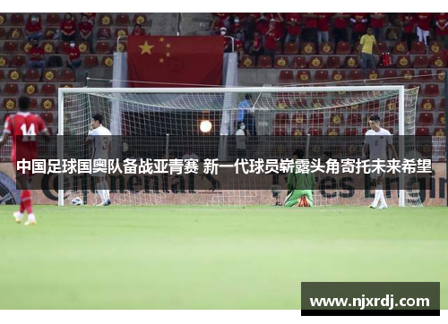中国足球国奥队备战亚青赛 新一代球员崭露头角寄托未来希望